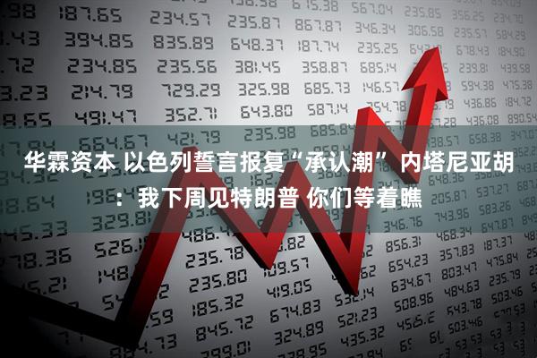 华霖资本 以色列誓言报复“承认潮” 内塔尼亚胡：我下周见特朗普 你们等着瞧