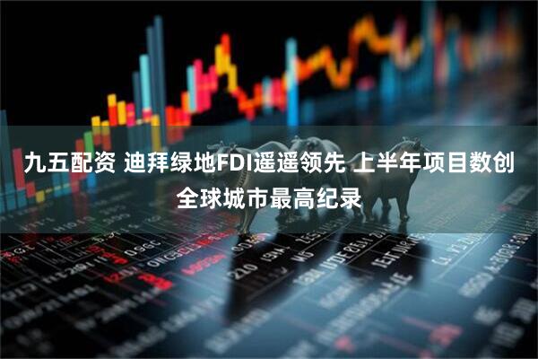 九五配资 迪拜绿地FDI遥遥领先 上半年项目数创全球城市最高纪录