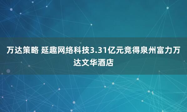 万达策略 延趣网络科技3.31亿元竞得泉州富力万达文华酒店