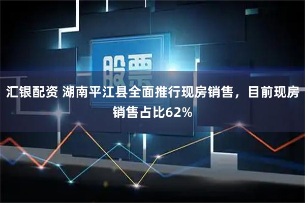 汇银配资 湖南平江县全面推行现房销售，目前现房销售占比62%