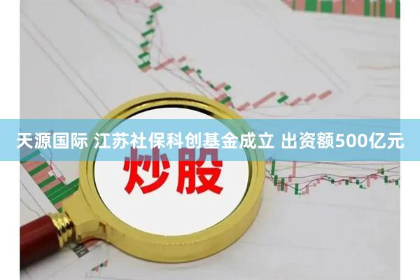 天源国际 江苏社保科创基金成立 出资额500亿元