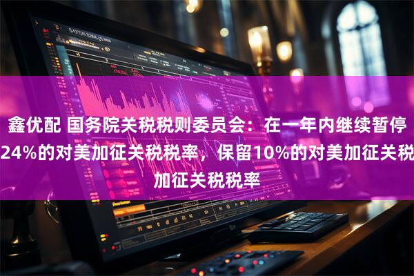 鑫优配 国务院关税税则委员会：在一年内继续暂停实施24%的对美加征关税税率，保留10%的对美加征关税税率