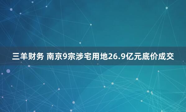 三羊财务 南京9宗涉宅用地26.9亿元底价成交