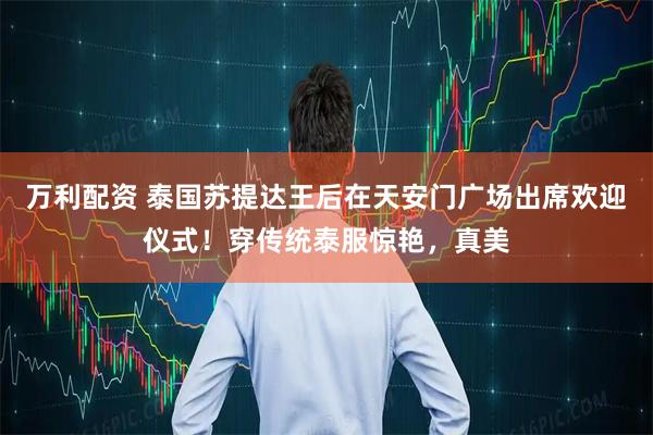 万利配资 泰国苏提达王后在天安门广场出席欢迎仪式!穿传统泰服惊艳,真美