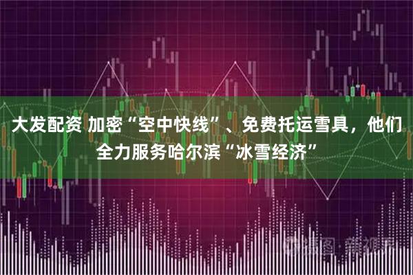 大发配资 加密“空中快线”、免费托运雪具，他们全力服务哈尔滨“冰雪经济”