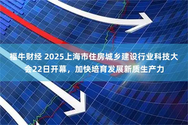 福牛财经 2025上海市住房城乡建设行业科技大会22日开幕，加快培育发展新质生产力