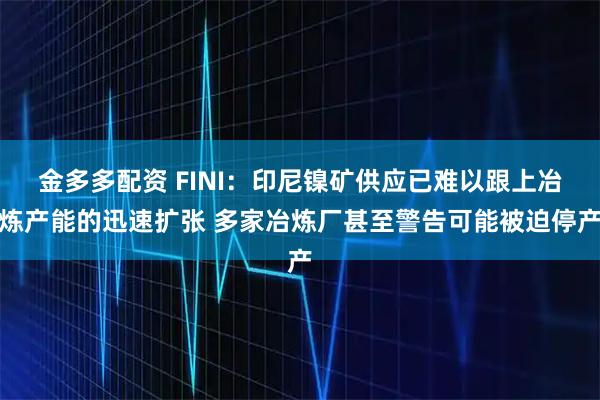 金多多配资 FINI:印尼镍矿供应已难以跟上冶炼产能的迅速扩张 多家冶炼厂甚至警告可能被迫停产