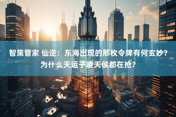 智策管家 仙逆:东海出现的那枚令牌有何玄妙?为什么天运子凌天侯都在抢?
