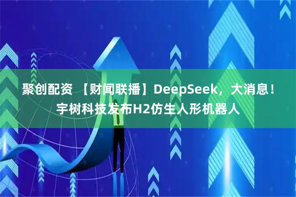 聚创配资 【财闻联播】DeepSeek,大消息!宇树科技发布H2仿生人形机器人