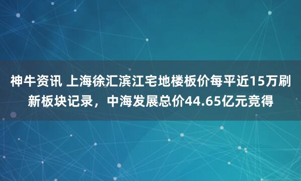 神牛资讯 上海徐汇滨江宅地楼板价每平近15万刷新板块记录,中海发展总价44.65亿元竞得