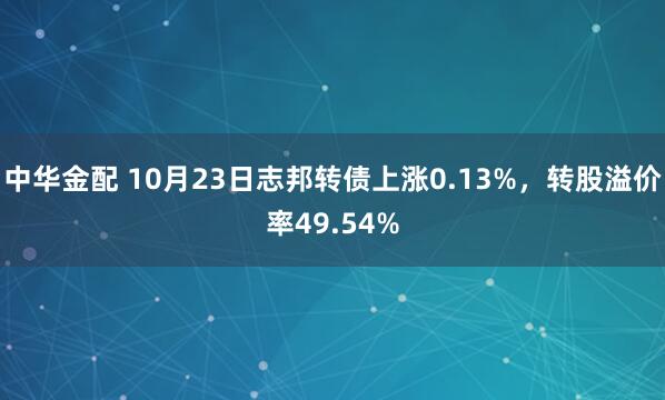 中华金配 10月23日志邦转债上涨0.13%,转股溢价率49.54%