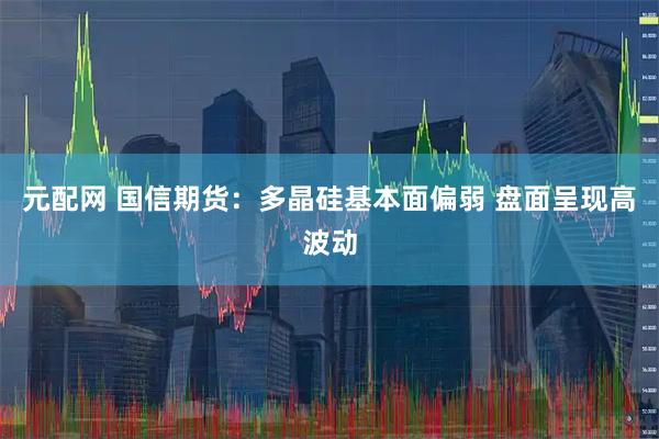 元配网 国信期货：多晶硅基本面偏弱 盘面呈现高波动