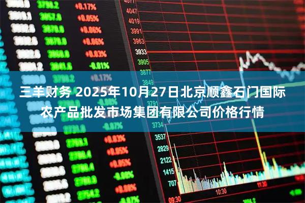 三羊财务 2025年10月27日北京顺鑫石门国际农产品批发市场集团有限公司价格行情