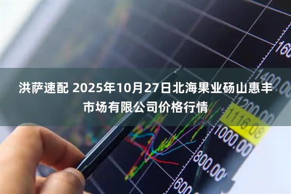洪萨速配 2025年10月27日北海果业砀山惠丰市场有限公司价格行情