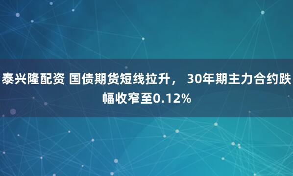 泰兴隆配资 国债期货短线拉升， 30年期主力合约跌幅收窄至0.12%
