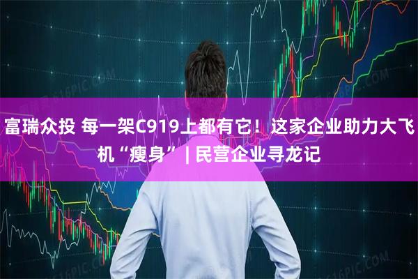 富瑞众投 每一架C919上都有它!这家企业助力大飞机“瘦身” | 民营企业寻龙记