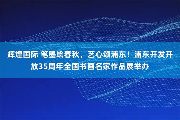 辉煌国际 笔墨绘春秋,艺心颂浦东!浦东开发开放35周年全国书画名家作品展举办