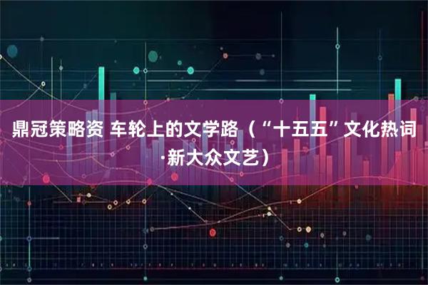 鼎冠策略资 车轮上的文学路(“十五五”文化热词·新大众文艺)