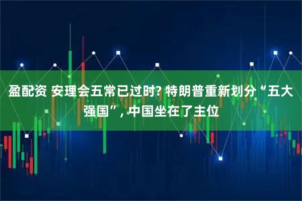 盈配资 安理会五常已过时? 特朗普重新划分“五大强国”, 中国坐在了主位