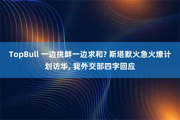 TopBull 一边挑衅一边求和? 斯塔默火急火燎计划访华, 我外交部四字回应