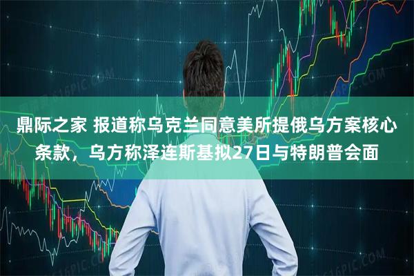 鼎际之家 报道称乌克兰同意美所提俄乌方案核心条款,乌方称泽连斯基拟27日与特朗普会面