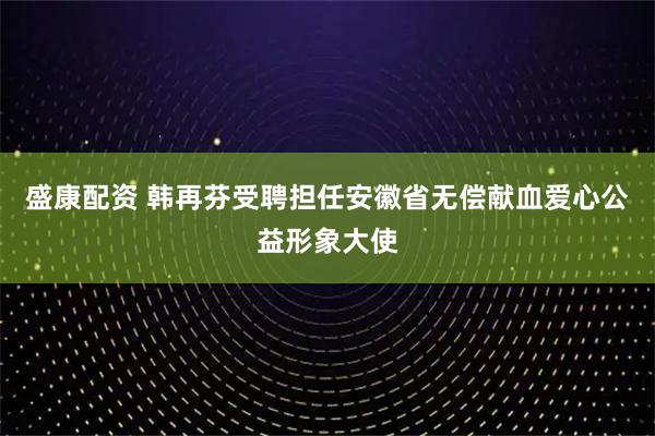 盛康配资 韩再芬受聘担任安徽省无偿献血爱心公益形象大使